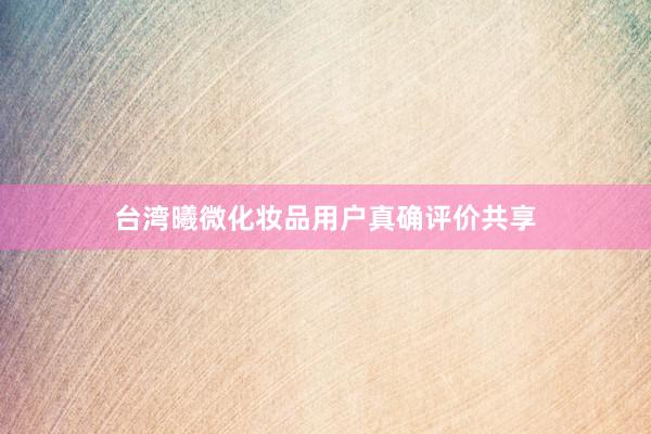台湾曦微化妆品用户真确评价共享