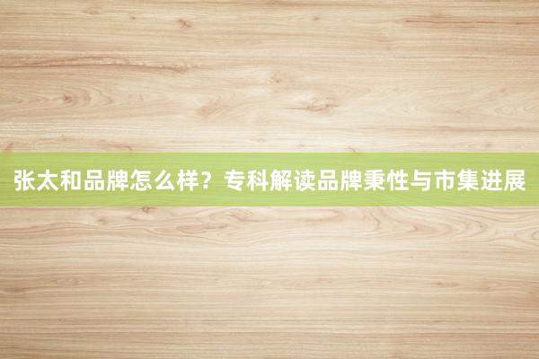 张太和品牌怎么样？专科解读品牌秉性与市集进展