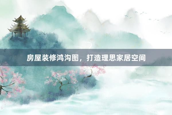房屋装修鸿沟图，打造理思家居空间